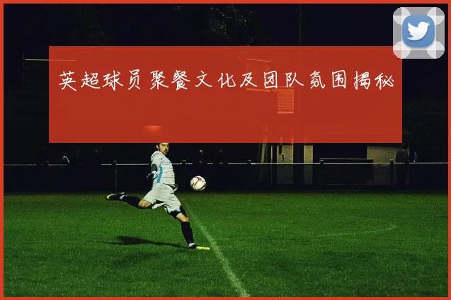 英超球员聚餐文化及团队氛围揭秘