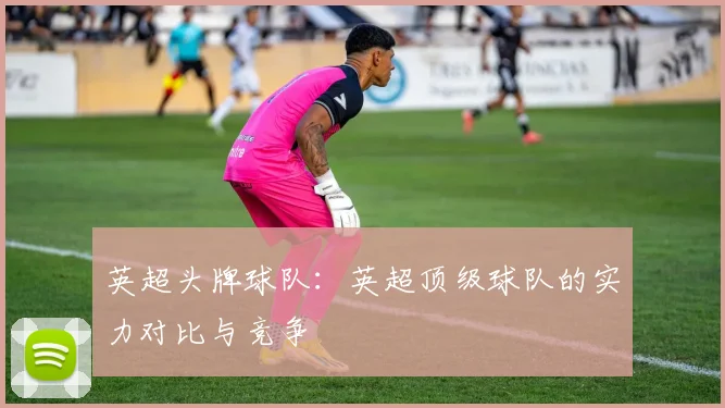 英超头牌球队：英超顶级球队的实力对比与竞争