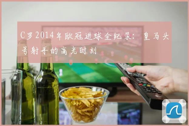 C罗2014年欧冠进球全纪录：皇马头号射手的高光时刻